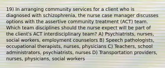 19) In arranging community services for a client who is diagnosed with schizophrenia, the nurse case manager discusses options with the assertive community treatment (ACT) team. Which team disciplines should the nurse expect will be part of the client's ACT interdisciplinary team? A) Psychiatrists, nurses, social workers, employment counselors B) Speech pathologists, occupational therapists, nurses, physicians C) Teachers, school administrators, psychiatrists, nurses D) Transportation providers, nurses, physicians, social workers