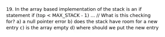 19. In the array based implementation of the stack is an if statement if (top < MAX_STACK - 1) ... // What is this checking for? a) a null pointer error b) does the stack have room for a new entry c) is the array empty d) where should we put the new entry