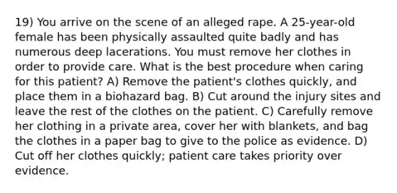 19) You arrive on the scene of an alleged rape. A 25-year-old female has been physically assaulted quite badly and has numerous deep lacerations. You must remove her clothes in order to provide care. What is the best procedure when caring for this patient? A) Remove the patient's clothes quickly, and place them in a biohazard bag. B) Cut around the injury sites and leave the rest of the clothes on the patient. C) Carefully remove her clothing in a private area, cover her with blankets, and bag the clothes in a paper bag to give to the police as evidence. D) Cut off her clothes quickly; patient care takes priority over evidence.