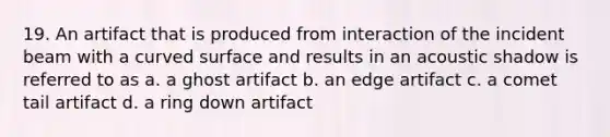 19. An artifact that is produced from interaction of the incident beam with a <a href='https://www.questionai.com/knowledge/kqgmgcXHaC-curved-surface' class='anchor-knowledge'>curved surface</a> and results in an acoustic shadow is referred to as a. a ghost artifact b. an edge artifact c. a comet tail artifact d. a ring down artifact