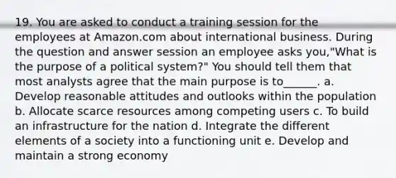 19. You are asked to conduct a training session for the employees at Amazon.com about international business. During the question and answer session an employee asks you,"What is the purpose of a political system?" You should tell them that most analysts agree that the main purpose is to______. a. Develop reasonable attitudes and outlooks within the population b. Allocate scarce resources among competing users c. To build an infrastructure for the nation d. Integrate the different elements of a society into a functioning unit e. Develop and maintain a strong economy