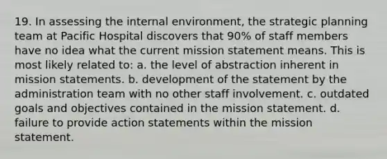 19. In assessing the internal environment, the strategic planning team at Pacific Hospital discovers that 90% of staff members have no idea what the current mission statement means. This is most likely related to: a. the level of abstraction inherent in mission statements. b. development of the statement by the administration team with no other staff involvement. c. outdated goals and objectives contained in the mission statement. d. failure to provide action statements within the mission statement.