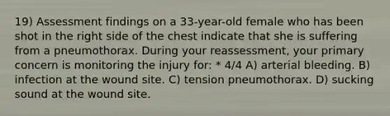 19) Assessment findings on a 33-year-old female who has been shot in the right side of the chest indicate that she is suffering from a pneumothorax. During your reassessment, your primary concern is monitoring the injury for: * 4/4 A) arterial bleeding. B) infection at the wound site. C) tension pneumothorax. D) sucking sound at the wound site.