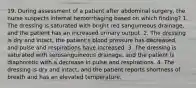 19. During assessment of a patient after abdominal surgery, the nurse suspects internal hemorrhaging based on which finding? 1. The dressing is saturated with bright red sanguineous drainage, and the patient has an increased urinary output. 2. The dressing is dry and intact, the patient's blood pressure has decreased, and pulse and respirations have increased. 3. The dressing is saturated with serosanguineous drainage, and the patient is diaphoretic with a decrease in pulse and respirations. 4. The dressing is dry and intact, and the patient reports shortness of breath and has an elevated temperature.