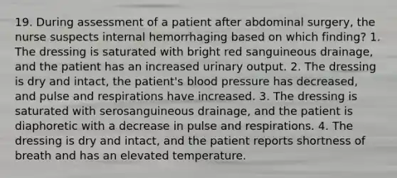 19. During assessment of a patient after abdominal surgery, the nurse suspects internal hemorrhaging based on which finding? 1. The dressing is saturated with bright red sanguineous drainage, and the patient has an increased urinary output. 2. The dressing is dry and intact, the patient's blood pressure has decreased, and pulse and respirations have increased. 3. The dressing is saturated with serosanguineous drainage, and the patient is diaphoretic with a decrease in pulse and respirations. 4. The dressing is dry and intact, and the patient reports shortness of breath and has an elevated temperature.