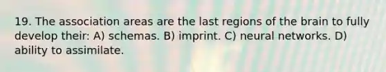 19. The association areas are the last regions of the brain to fully develop their: A) schemas. B) imprint. C) neural networks. D) ability to assimilate.