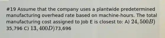 #19 Assume that the company uses a plantwide predetermined manufacturing overhead rate based on machine-hours. The total manufacturing cost assigned to Job E is closest to: A) 24,500 B)35,796 C) 13,400 D)73,696