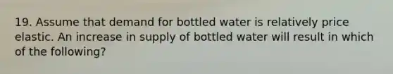 19. Assume that demand for bottled water is relatively price elastic. An increase in supply of bottled water will result in which of the following?