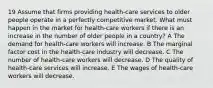 19 Assume that firms providing health-care services to older people operate in a perfectly competitive market. What must happen in the market for health-care workers if there is an increase in the number of older people in a country? A The demand for health-care workers will increase. B The marginal factor cost in the health-care industry will decrease. C The number of health-care workers will decrease. D The quality of health-care services will increase. E The wages of health-care workers will decrease.