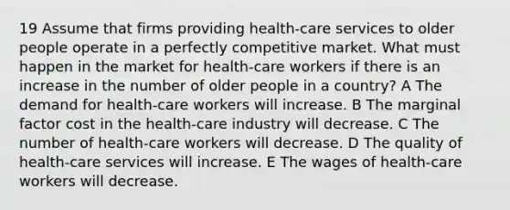 19 Assume that firms providing health-care services to older people operate in a perfectly competitive market. What must happen in the market for health-care workers if there is an increase in the number of older people in a country? A The demand for health-care workers will increase. B The marginal factor cost in the health-care industry will decrease. C The number of health-care workers will decrease. D The quality of health-care services will increase. E The wages of health-care workers will decrease.