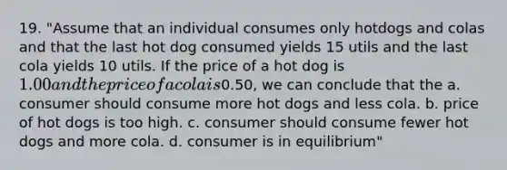 19. "Assume that an individual consumes only hotdogs and colas and that the last hot dog consumed yields 15 utils and the last cola yields 10 utils. If the price of a hot dog is 1.00 and the price of a cola is0.50, we can conclude that the a. consumer should consume more hot dogs and less cola. b. price of hot dogs is too high. c. consumer should consume fewer hot dogs and more cola. d. consumer is in equilibrium"