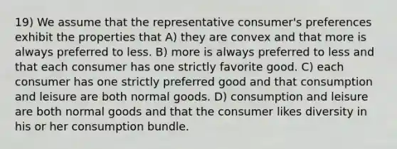 19) We assume that the representative consumer's preferences exhibit the properties that A) they are convex and that more is always preferred to less. B) more is always preferred to less and that each consumer has one strictly favorite good. C) each consumer has one strictly preferred good and that consumption and leisure are both normal goods. D) consumption and leisure are both normal goods and that the consumer likes diversity in his or her consumption bundle.