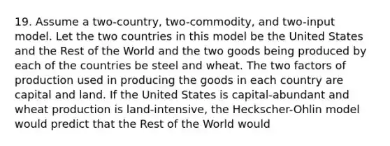 19. Assume a two-country, two-commodity, and two-input model. Let the two countries in this model be the United States and the Rest of the World and the two goods being produced by each of the countries be steel and wheat. The two factors of production used in producing the goods in each country are capital and land. If the United States is capital-abundant and wheat production is land-intensive, the Heckscher-Ohlin model would predict that the Rest of the World would