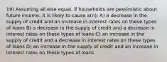 19) Assuming all else equal, if households are pessimistic about future income, it is likely to cause a(n): A) a decrease in the supply of credit and an increase in interest rates on these types of loans B) a decrease in the supply of credit and a decrease in interest rates on these types of loans C) an increase in the supply of credit and a decrease in interest rates on these types of loans D) an increase in the supply of credit and an increase in interest rates on these types of loans