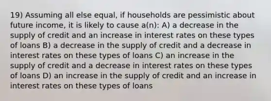 19) Assuming all else equal, if households are pessimistic about future income, it is likely to cause a(n): A) a decrease in the supply of credit and an increase in interest rates on these types of loans B) a decrease in the supply of credit and a decrease in interest rates on these types of loans C) an increase in the supply of credit and a decrease in interest rates on these types of loans D) an increase in the supply of credit and an increase in interest rates on these types of loans