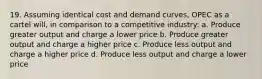 19. Assuming identical cost and demand curves, OPEC as a cartel will, in comparison to a competitive industry: a. Produce greater output and charge a lower price b. Produce greater output and charge a higher price c. Produce less output and charge a higher price d. Produce less output and charge a lower price