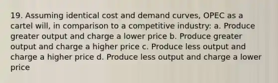 19. Assuming identical cost and demand curves, OPEC as a cartel will, in comparison to a competitive industry: a. Produce greater output and charge a lower price b. Produce greater output and charge a higher price c. Produce less output and charge a higher price d. Produce less output and charge a lower price