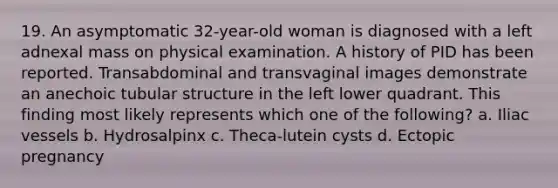 19. An asymptomatic 32-year-old woman is diagnosed with a left adnexal mass on physical examination. A history of PID has been reported. Transabdominal and transvaginal images demonstrate an anechoic tubular structure in the left lower quadrant. This finding most likely represents which one of the following? a. Iliac vessels b. Hydrosalpinx c. Theca-lutein cysts d. Ectopic pregnancy