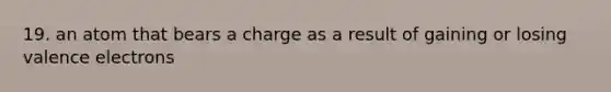 19. an atom that bears a charge as a result of gaining or losing valence electrons