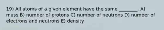 19) All atoms of a given element have the same ________. A) mass B) number of protons C) number of neutrons D) number of electrons and neutrons E) density