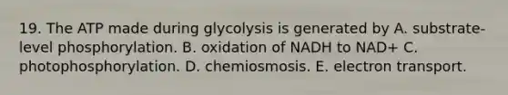 19. The ATP made during glycolysis is generated by A. substrate-level phosphorylation. B. oxidation of NADH to NAD+ C. photophosphorylation. D. chemiosmosis. E. electron transport.