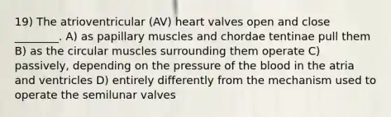 19) The atrioventricular (AV) heart valves open and close ________. A) as papillary muscles and chordae tentinae pull them B) as the circular muscles surrounding them operate C) passively, depending on the pressure of the blood in the atria and ventricles D) entirely differently from the mechanism used to operate the semilunar valves