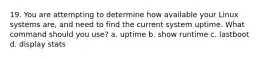 19. You are attempting to determine how available your Linux systems are, and need to find the current system uptime. What command should you use? a. uptime b. show runtime c. lastboot d. display stats