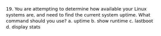 19. You are attempting to determine how available your Linux systems are, and need to find the current system uptime. What command should you use? a. uptime b. show runtime c. lastboot d. display stats