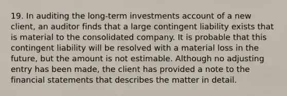 19. In auditing the long-term investments account of a new client, an auditor finds that a large contingent liability exists that is material to the consolidated company. It is probable that this contingent liability will be resolved with a material loss in the future, but the amount is not estimable. Although no adjusting entry has been made, the client has provided a note to the financial statements that describes the matter in detail.