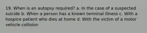 19. When is an autopsy required? a. In the case of a suspected suicide b. When a person has a known terminal illness c. With a hospice patient who dies at home d. With the victim of a motor vehicle collision