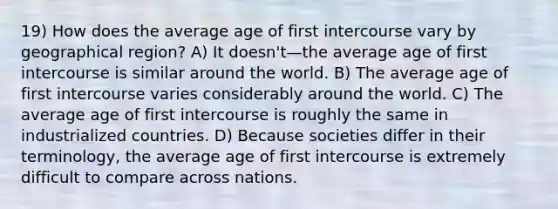 19) How does the average age of first intercourse vary by geographical region? A) It doesn't—the average age of first intercourse is similar around the world. B) The average age of first intercourse varies considerably around the world. C) The average age of first intercourse is roughly the same in industrialized countries. D) Because societies differ in their terminology, the average age of first intercourse is extremely difficult to compare across nations.