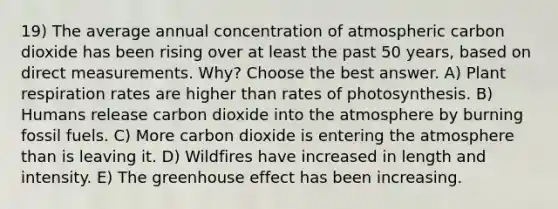 19) The average annual concentration of atmospheric carbon dioxide has been rising over at least the past 50 years, based on direct measurements. Why? Choose the best answer. A) Plant respiration rates are higher than rates of photosynthesis. B) Humans release carbon dioxide into the atmosphere by burning fossil fuels. C) More carbon dioxide is entering the atmosphere than is leaving it. D) Wildfires have increased in length and intensity. E) The <a href='https://www.questionai.com/knowledge/kSLZFxwGpF-greenhouse-effect' class='anchor-knowledge'>greenhouse effect</a> has been increasing.