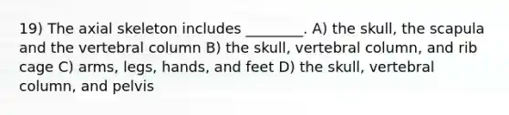 19) The axial skeleton includes ________. A) the skull, the scapula and the vertebral column B) the skull, vertebral column, and rib cage C) arms, legs, hands, and feet D) the skull, vertebral column, and pelvis