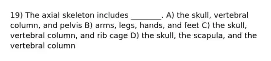 19) The axial skeleton includes ________. A) the skull, vertebral column, and pelvis B) arms, legs, hands, and feet C) the skull, vertebral column, and rib cage D) the skull, the scapula, and the vertebral column