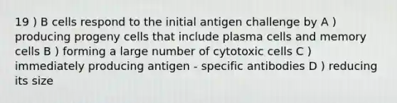 19 ) B cells respond to the initial antigen challenge by A ) producing progeny cells that include plasma cells and memory cells B ) forming a large number of cytotoxic cells C ) immediately producing antigen - specific antibodies D ) reducing its size