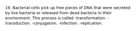 19. Bacterial cells pick up free pieces of DNA that were secreted by live bacteria or released from dead bacteria in their environment. This process is called -transformation. -transduction. -conjugation. -infection. -replication.