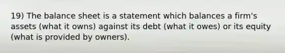 19) The balance sheet is a statement which balances a firm's assets (what it owns) against its debt (what it owes) or its equity (what is provided by owners).