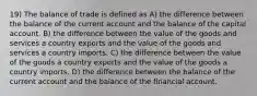 19) The balance of trade is defined as A) the difference between the balance of the current account and the balance of the capital account. B) the difference between the value of the goods and services a country exports and the value of the goods and services a country imports. C) the difference between the value of the goods a country exports and the value of the goods a country imports. D) the difference between the balance of the current account and the balance of the financial account.