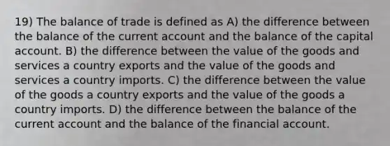 19) The balance of trade is defined as A) the difference between the balance of the current account and the balance of the capital account. B) the difference between the value of the goods and services a country exports and the value of the goods and services a country imports. C) the difference between the value of the goods a country exports and the value of the goods a country imports. D) the difference between the balance of the current account and the balance of the financial account.