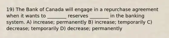 19) The Bank of Canada will engage in a repurchase agreement when it wants to ________ reserves ________ in the banking system. A) increase; permanently B) increase; temporarily C) decrease; temporarily D) decrease; permanently