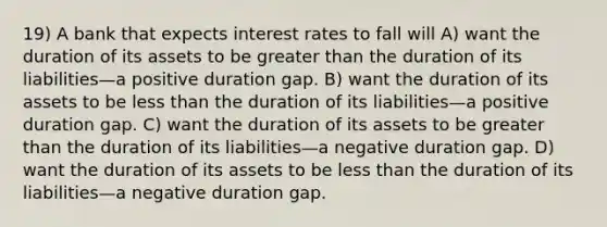 19) A bank that expects interest rates to fall will A) want the duration of its assets to be greater than the duration of its liabilities—a positive duration gap. B) want the duration of its assets to be less than the duration of its liabilities—a positive duration gap. C) want the duration of its assets to be greater than the duration of its liabilities—a negative duration gap. D) want the duration of its assets to be less than the duration of its liabilities—a negative duration gap.