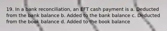 19. In a bank reconciliation, an EFT cash payment is a. Deducted from the bank balance b. Added to the bank balance c. Deducted from the book balance d. Added to the book balance