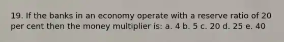 19. If the banks in an economy operate with a reserve ratio of 20 per cent then the money multiplier is: a. 4 b. 5 c. 20 d. 25 e. 40