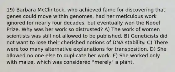 19) Barbara McClintock, who achieved fame for discovering that genes could move within genomes, had her meticulous work ignored for nearly four decades, but eventually won the Nobel Prize. Why was her work so distrusted? A) The work of women scientists was still not allowed to be published. B) Geneticists did not want to lose their cherished notions of DNA stability. C) There were too many alternative explanations for transposition. D) She allowed no one else to duplicate her work. E) She worked only with maize, which was considered "merely" a plant.