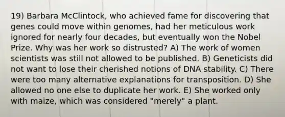 19) Barbara McClintock, who achieved fame for discovering that genes could move within genomes, had her meticulous work ignored for nearly four decades, but eventually won the Nobel Prize. Why was her work so distrusted? A) The work of women scientists was still not allowed to be published. B) Geneticists did not want to lose their cherished notions of DNA stability. C) There were too many alternative explanations for transposition. D) She allowed no one else to duplicate her work. E) She worked only with maize, which was considered "merely" a plant.