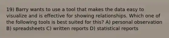 19) Barry wants to use a tool that makes the data easy to visualize and is effective for showing relationships. Which one of the following tools is best suited for this? A) personal observation B) spreadsheets C) written reports D) statistical reports