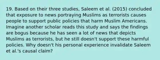 19. Based on their three studies, Saleem et al. (2015) concluded that exposure to news portraying Muslims as terrorists causes people to support public policies that harm Muslim Americans. Imagine another scholar reads this study and says the findings are bogus because he has seen a lot of news that depicts Muslims as terrorists, but he still doesn't support these harmful policies. Why doesn't his personal experience invalidate Saleem et al.'s causal claim?