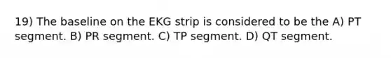 19) The baseline on the EKG strip is considered to be the A) PT segment. B) PR segment. C) TP segment. D) QT segment.