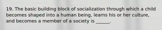 19. The basic building block of socialization through which a child becomes shaped into a human being, learns his or her culture, and becomes a member of a society is ______.