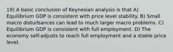 19) A basic conclusion of Keynesian analysis is that A) Equilibrium GDP is consistent with price level stability. B) Small macro disturbances can lead to much larger macro problems. C) Equilibrium GDP is consistent with full employment. D) The economy self-adjusts to reach full employment and a stable price level.